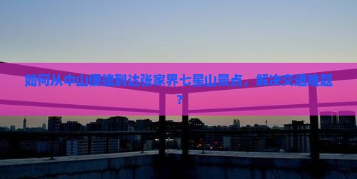 如何从中山便捷到达张家界七星山景点，解决交通难题？
