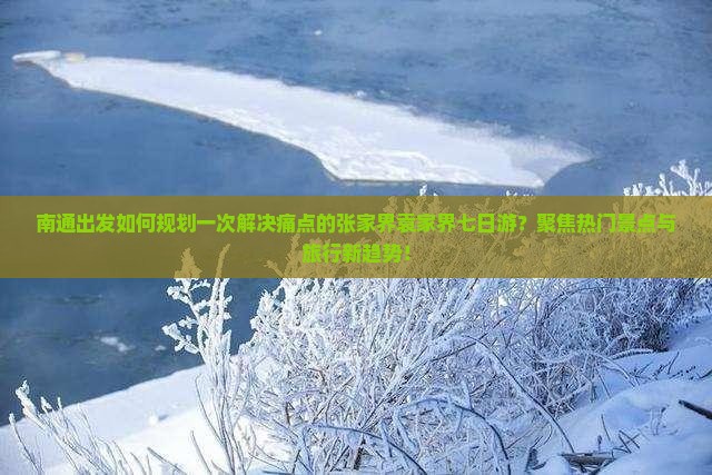南通出发如何规划一次解决痛点的张家界袁家界七日游？聚焦热门景点与旅行新趋势！