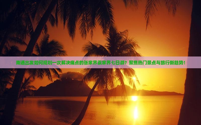 南通出发如何规划一次解决痛点的张家界袁家界七日游？聚焦热门景点与旅行新趋势！