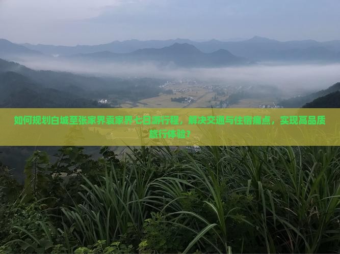 如何规划白城至张家界袁家界七日游行程，解决交通与住宿痛点，实现高品质旅行体验？