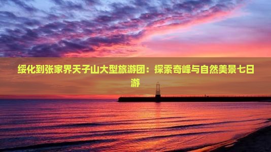 绥化到张家界天子山大型旅游团：探索奇峰与自然美景七日游