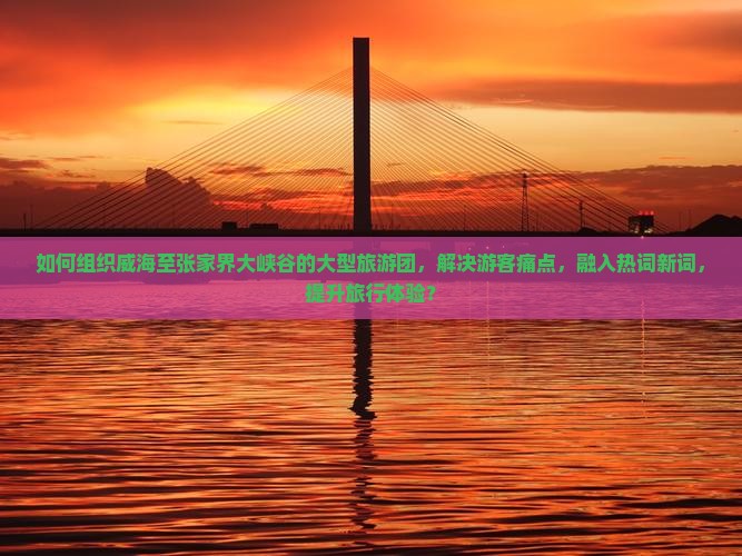 如何组织威海至张家界大峡谷的大型旅游团，解决游客痛点，融入热词新词，提升旅行体验？