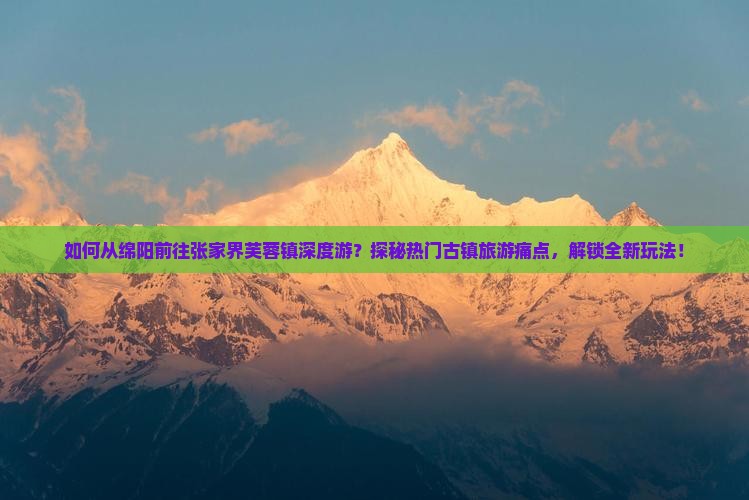 如何从绵阳前往张家界芙蓉镇深度游？探秘热门古镇旅游痛点，解锁全新玩法！