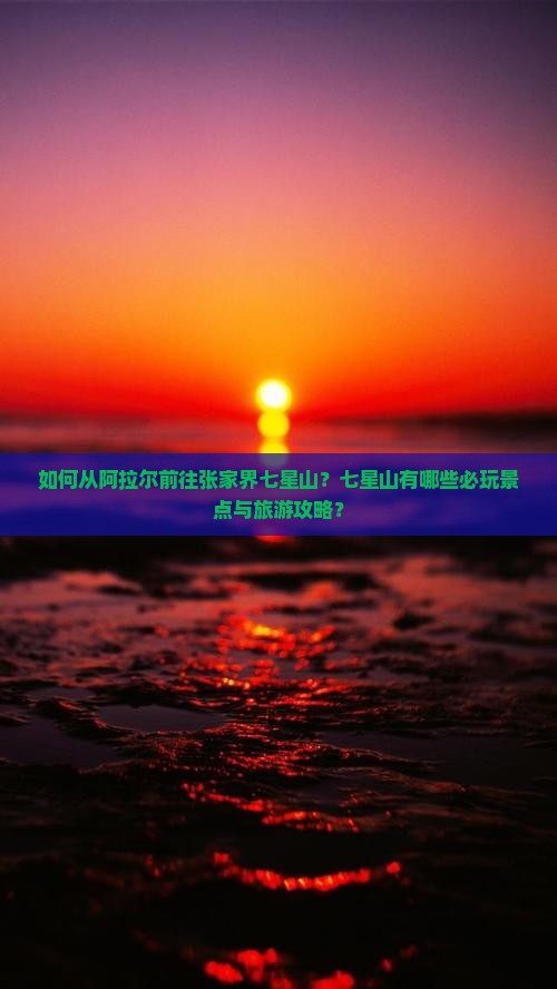 如何从阿拉尔前往张家界七星山？七星山有哪些必玩景点与旅游攻略？
