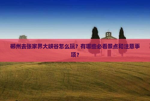 郴州去张家界大峡谷怎么玩？有哪些必看景点和注意事项？