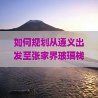 如何规划从遵义出发至张家界玻璃栈道四日游的行程与预算？