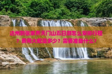 达州到张家界天门山五日游怎么安排行程？费用大概是多少？需要准备什么？