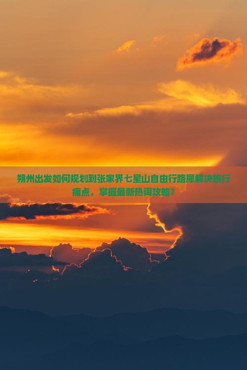 朔州出发如何规划到张家界七星山自由行路犀解决旅行痛点，掌握最新热词攻略？