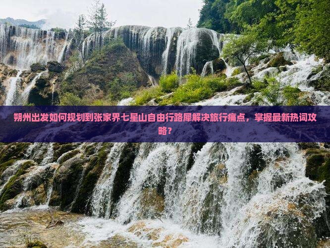 朔州出发如何规划到张家界七星山自由行路犀解决旅行痛点，掌握最新热词攻略？