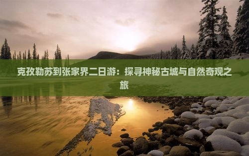 克孜勒苏到张家界二日游：探寻神秘古城与自然奇观之旅