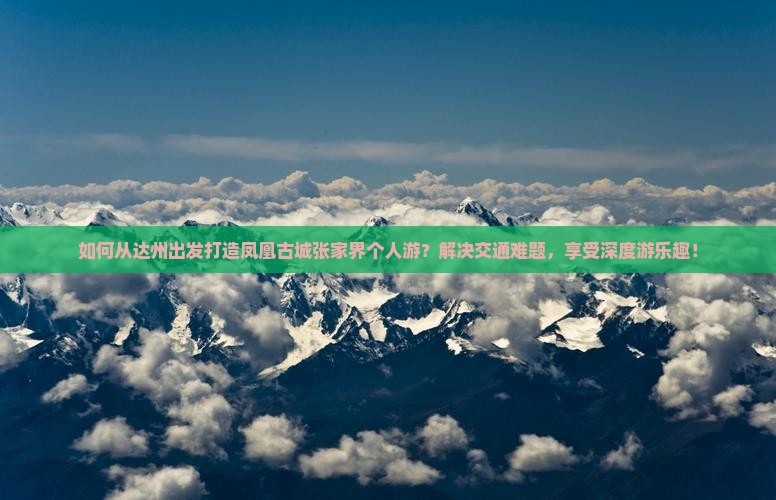 如何从达州出发打造凤凰古城张家界个人游？解决交通难题，享受深度游乐趣！