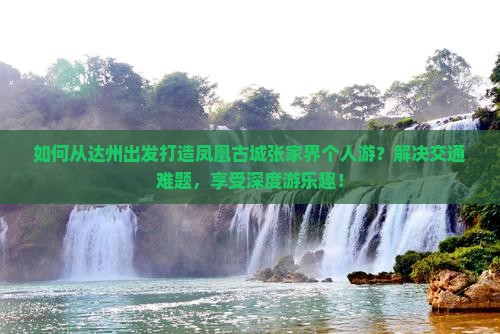 如何从达州出发打造凤凰古城张家界个人游？解决交通难题，享受深度游乐趣！
