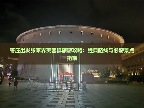 枣庄出发张家界芙蓉镇旅游攻略：经典路线与必游景点指南