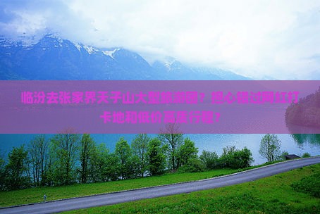 临汾去张家界天子山大型旅游团？担心错过网红打卡地和低价高质行程？