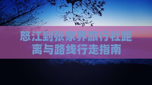 怒江到张家界旅行社距离与路线行走指南