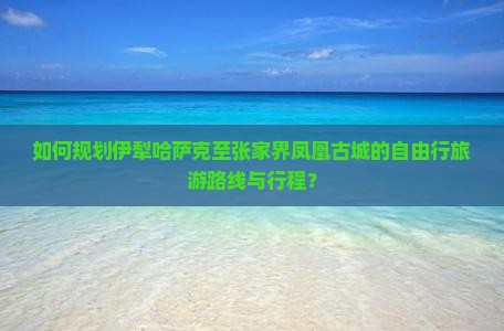 如何规划伊犁哈萨克至张家界凤凰古城的自由行旅游路线与行程？