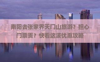 南阳去张家界天门山旅游？担心门票贵？快看这波优惠攻略