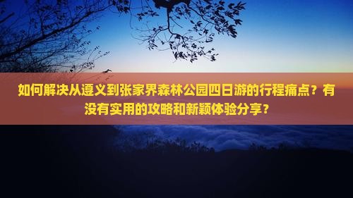 如何解决从遵义到张家界森林公园四日游的行程痛点？有没有实用的攻略和新颖体验分享？