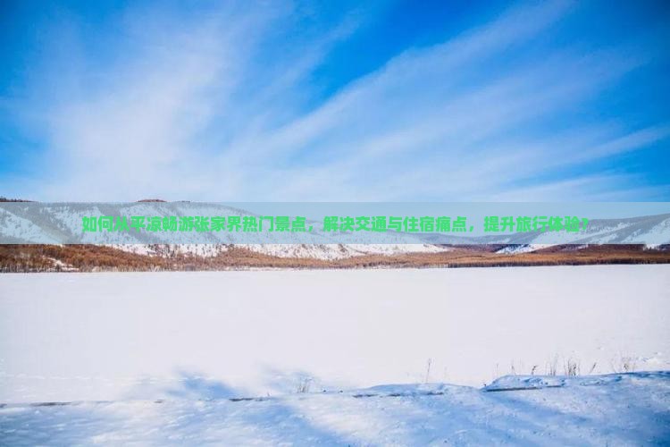 如何从平凉畅游张家界热门景点，解决交通与住宿痛点，提升旅行体验？