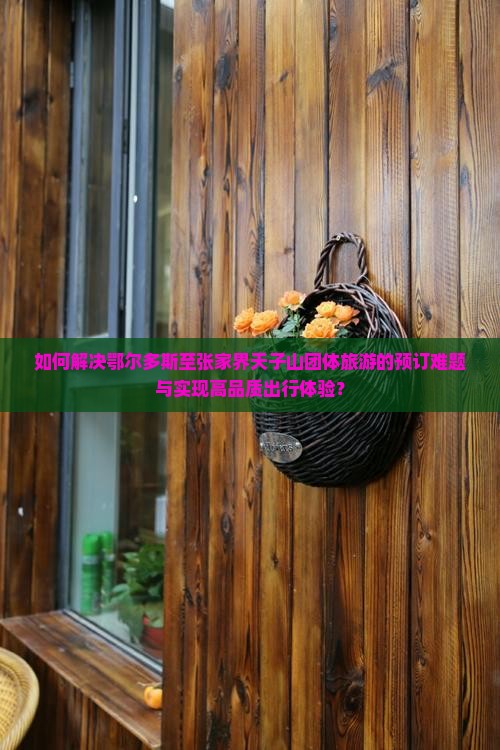 如何解决鄂尔多斯至张家界天子山团体旅游的预订难题与实现高品质出行体验？