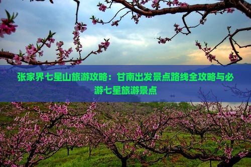 张家界七星山旅游攻略：甘南出发景点路线全攻略与必游七星旅游景点