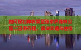 如何规划神农架至张家界森林公园二日游行程，解决交通与住宿痛点，提升旅行体验？