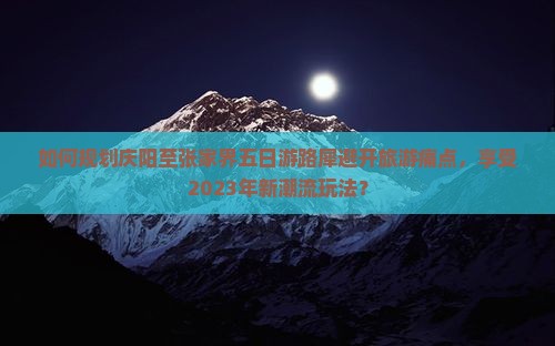 如何规划庆阳至张家界五日游路犀避开旅游痛点，享受2023年新潮流玩法？