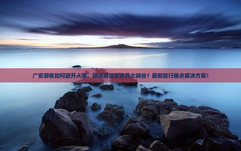 广安游客如何避开人潮，舒适游览张家界大峡谷？最新旅行痛点解决方案！