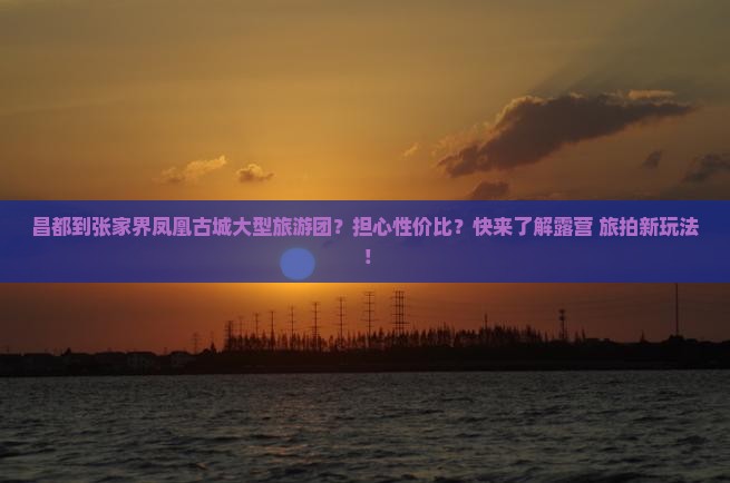昌都到张家界凤凰古城大型旅游团？担心性价比？快来了解露营+旅拍新玩法！