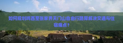 如何规划鸡西至张家界天门山自由行路犀解决交通与住宿痛点？