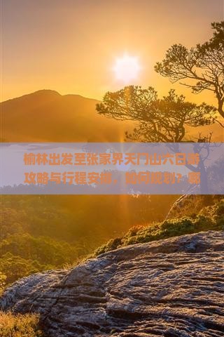 榆林出发至张家界天门山六日游攻略与行程安排，如何规划？哪些景点不可错过？