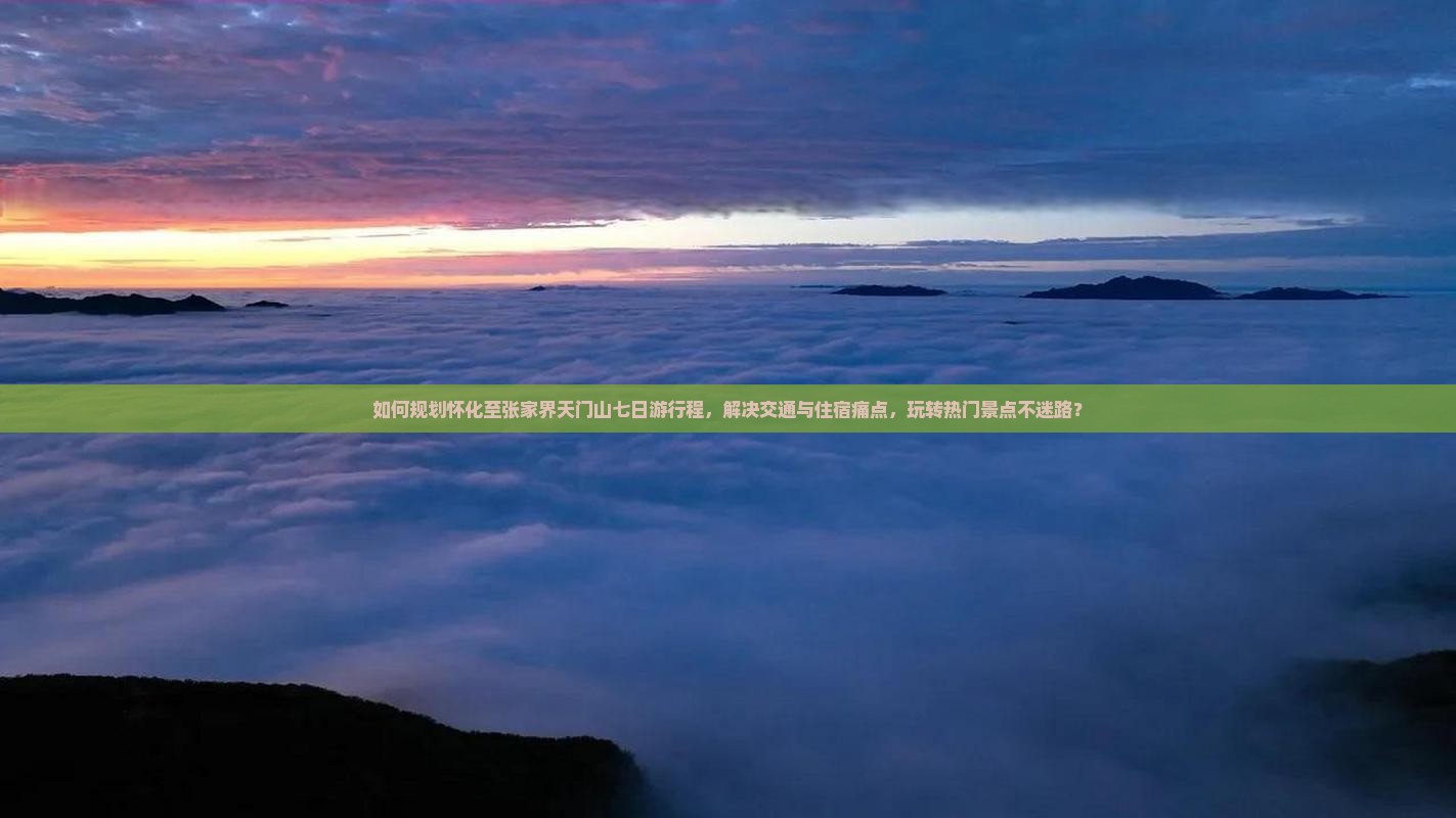 如何规划怀化至张家界天门山七日游行程，解决交通与住宿痛点，玩转热门景点不迷路？