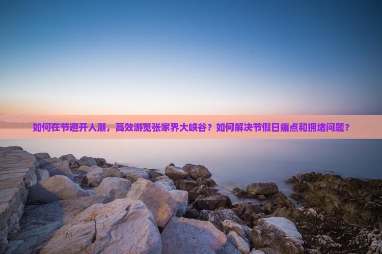 如何在节避开人潮，高效游览张家界大峡谷？如何解决节假日痛点和拥堵问题？