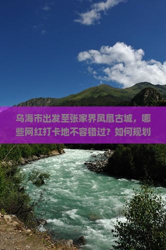 乌海市出发至张家界凤凰古城，哪些网红打卡地不容错过？如何规划旅行路线以避免拥堵？