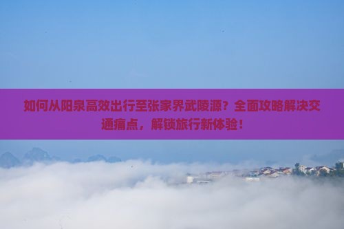 如何从阳泉高效出行至张家界武陵源？全面攻略解决交通痛点，解锁旅行新体验！
