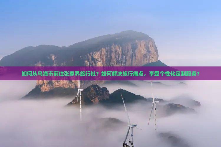 如何从乌海市前往张家界旅行社?如何解决旅行痛点,享受个性化定制服务? 如何从乌海市前往张家界旅行社?如何解决旅行痛点,享受个性化定制服务?