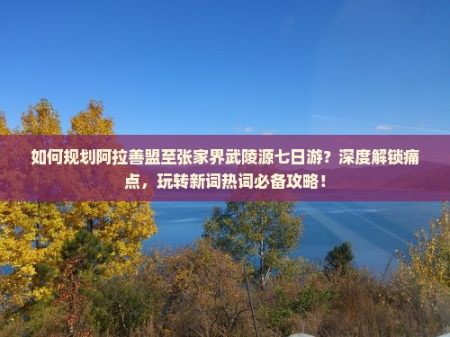 如何规划阿拉善盟至张家界武陵源七日游？深度解锁痛点，玩转新词热词必备攻略！