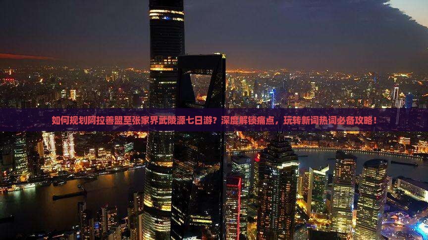 如何规划阿拉善盟至张家界武陵源七日游？深度解锁痛点，玩转新词热词必备攻略！