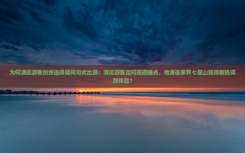 为何清远游客纷纷选择疑问句式出游：清远游客如何规避痛点，抢滩张家界七星山旅游新热词新体验？