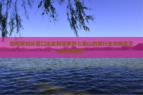 如何规划从营口出发到张家界七星山的旅行全攻略及交通住宿推荐？