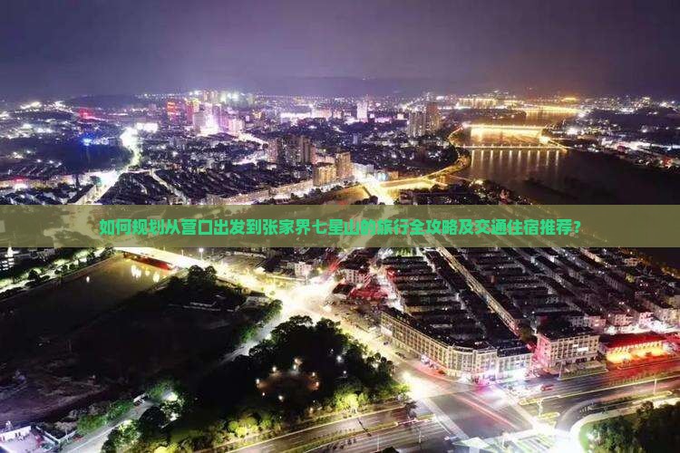 如何规划从营口出发到张家界七星山的旅行全攻略及交通住宿推荐？