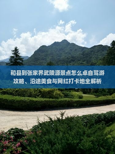 和县到张家界武陵源景点怎么卓自驾游攻略、沿途美食与网红打卡地全解析