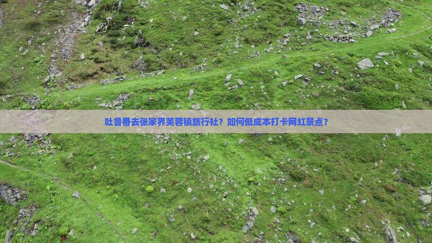 吐鲁番去张家界芙蓉镇旅行社？如何低成本打卡网红景点？