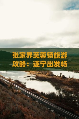 张家界芙蓉镇旅游攻略：遂宁出发畅游秘籍