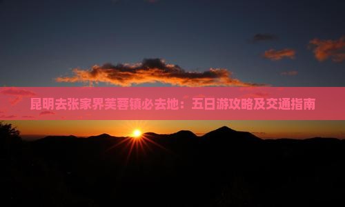 昆明去张家界芙蓉镇必去地：五日游攻略及交通指南