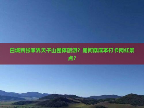 白城到张家界天子山团体旅游？如何低成本打卡网红景点？