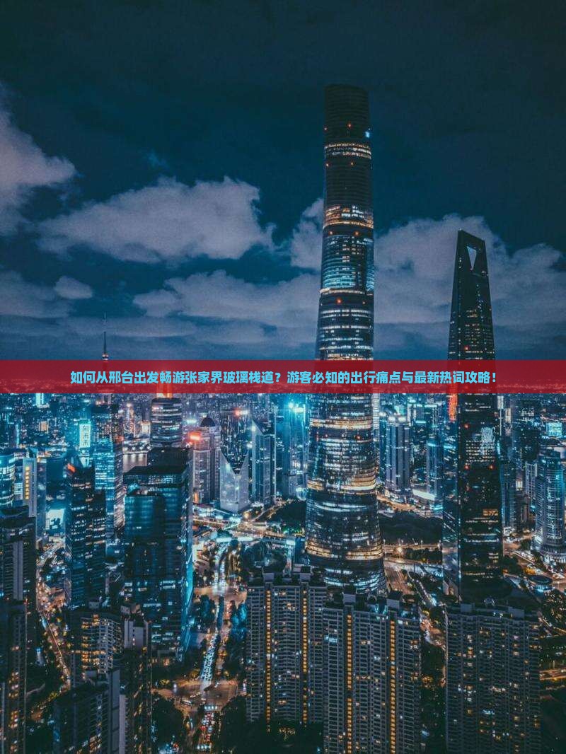 如何从邢台出发畅游张家界玻璃栈道？游客必知的出行痛点与最新热词攻略！
