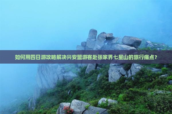 如何用四日游攻略解决兴安盟游客赴张家界七星山的旅行痛点？