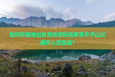 如何在榆林出发高效游玩张家界天子山以避开人流高峰？