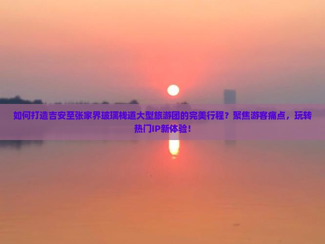 如何打造吉安至张家界玻璃栈道大型旅游团的完美行程？聚焦游客痛点，玩转热门IP新体验！